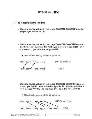 UTF-32 -> UTF-8
p The mapping works like this
¨ Unicode scalar values in the range 00000000-0000007F map to
single byte values 00-7F
¨ Unicode scalar values in the range 00000080-000007FF map to
two byte values, where the first byte is in the range C2-DF and
the second byte is in the range 80-BF
7 Specifically looking at the bit patterns:
0000 0yyy yyxx xxxx UTF-32 maps to
110y yyyy 10xx xxxx UTF-8
¨ Unicode scalar values in the range 00000800-00000FFF map to
three byte values, where the first byte is E0, the second byte is
in the range A0-BF, and the third byte is in the range 80-BF
7 Specifically looking at the bit patterns:
0000 1yyy yyxx xxxx UTF-32 maps to
1110 0000 101y yyyy 10xx xxxx UTF-8
Copyright ã 2011 by Steven H. Comstock 25 Unicode
 