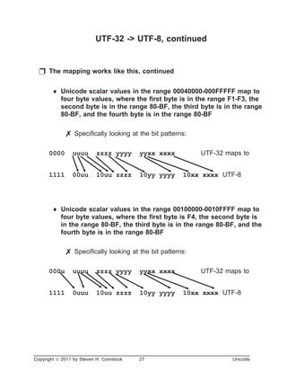 UTF-32 -> UTF-8, continued
p The mapping works like this, continued
¨ Unicode scalar values in the range 00040000-000FFFFF map to
four byte values, where the first byte is in the range F1-F3, the
second byte is in the range 80-BF, the third byte is in the range
80-BF, and the fourth byte is in the range 80-BF
7 Specifically looking at the bit patterns:
0000 uuuu zzzz yyyy yyxx xxxx UTF-32 maps to
1111 00uu 10uu zzzz 10yy yyyy 10xx xxxx UTF-8
¨ Unicode scalar values in the range 00100000-0010FFFF map to
four byte values, where the first byte is F4, the second byte is
in the range 80-BF, the third byte is in the range 80-BF, and the
fourth byte is in the range 80-BF
7 Specifically looking at the bit patterns:
000u uuuu zzzz yyyy yyxx xxxx UTF-32 maps to
1111 0uuu 10uu zzzz 10yy yyyy 10xx xxxx UTF-8
Copyright ã 2011 by Steven H. Comstock 27 Unicode
 