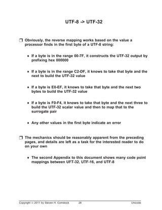 UTF-8 -> UTF-32
p Obviously, the reverse mapping works based on the value a
processor finds in the first byte of a UTF-8 string:
¨ If a byte is in the range 00-7F, it constructs the UTF-32 output by
prefixing hex 000000
¨ If a byte is in the range C2-DF, it knows to take that byte and the
next to build the UTF-32 value
¨ If a byte is E0-EF, it knows to take that byte and the next two
bytes to build the UTF-32 value
¨ If a byte is F0-F4, it knows to take that byte and the next three to
build the UTF-32 scalar value and then to map that to the
surrogate pair
¨ Any other values in the first byte indicate an error
p The mechanics should be reasonably apparent from the preceding
pages, and details are left as a task for the interested reader to do
on your own
¨ The second Appendix to this document shows many code point
mappings between UFT-32, UTF-16, and UTF-8
Copyright ã 2011 by Steven H. Comstock 28 Unicode
 