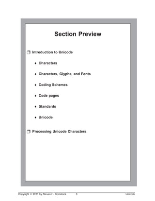 Unicode
Copyright ã 2011 by Steven H. Comstock 3 Unicode
Section Preview
p Introduction to Unicode
¨ Characters
¨ Characters, Glyphs, and Fonts
¨ Coding Schemes
¨ Code pages
¨ Standards
¨ Unicode
p Processing Unicode Characters
 