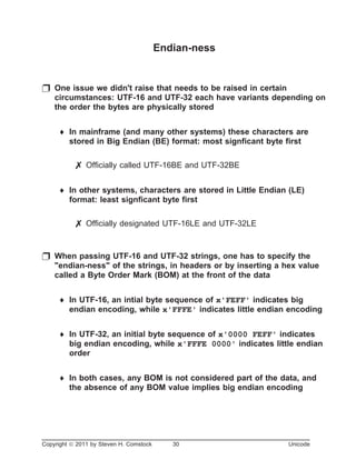 Endian-ness
p One issue we didn't raise that needs to be raised in certain
circumstances: UTF-16 and UTF-32 each have variants depending on
the order the bytes are physically stored
¨ In mainframe (and many other systems) these characters are
stored in Big Endian (BE) format: most signficant byte first
7 Officially called UTF-16BE and UTF-32BE
¨ In other systems, characters are stored in Little Endian (LE)
format: least signficant byte first
7 Officially designated UTF-16LE and UTF-32LE
p When passing UTF-16 and UTF-32 strings, one has to specify the
"endian-ness" of the strings, in headers or by inserting a hex value
called a Byte Order Mark (BOM) at the front of the data
¨ In UTF-16, an intial byte sequence of x'FEFF' indicates big
endian encoding, while x'FFFE' indicates little endian encoding
¨ In UTF-32, an initial byte sequence of x'0000 FEFF' indicates
big endian encoding, while x'FFFE 0000' indicates little endian
order
¨ In both cases, any BOM is not considered part of the data, and
the absence of any BOM value implies big endian encoding
Copyright ã 2011 by Steven H. Comstock 30 Unicode
 