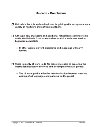 Unicode - Conclusion
p Unicode is here, is well-defined, and is gaining wide acceptance on a
variety of hardware and software platforms
p Although new characters and additional refinements continue to be
made, the Unicode Consortium strives to make each new version
backward compatible
¨ In other words, current algorithms and mappings will carry
forward
p There is plenty of work to do for those interested in exploring the
internationalization of the Web and of computer work in general
¨ The ultimate goal is effective communication between men and
women of all languages and cultures on the planet
Copyright ã 2011 by Steven H. Comstock 31 Unicode
 