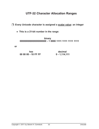 UTF-32 Character Allocation Ranges
p Every Unicode character is assigned a scalar value: an integer
¨ This is a 21-bit number in the range:
binary
000000000000000000000 - 1 0000 1111 1111 1111 1111
or
hex decimal
00 00 00 - 10 FF FF 0 - 1,114,111
Copyright ã 2011 by Steven H. Comstock 33 Unicode
 