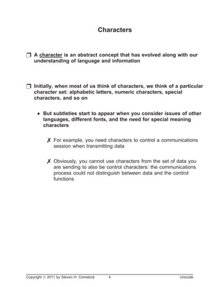 Characters
p A character is an abstract concept that has evolved along with our
understanding of language and information
p Initially, when most of us think of characters, we think of a particular
character set: alphabetic letters, numeric characters, special
characters, and so on
¨ But subtleties start to appear when you consider issues of other
languages, different fonts, and the need for special meaning
characters
7 For example, you need characters to control a communications
session when transmitting data
7 Obviously, you cannot use characters from the set of data you
are sending to also be control characters: the communications
process could not distinguish between data and the control
functions
Copyright ã 2011 by Steven H. Comstock 4 Unicode
 