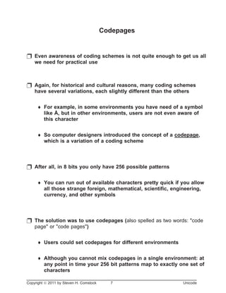Codepages
p Even awareness of coding schemes is not quite enough to get us all
we need for practical use
p Again, for historical and cultural reasons, many coding schemes
have several variations, each slightly different than the others
¨ For example, in some environments you have need of a symbol
like Å, but in other environments, users are not even aware of
this character
¨ So computer designers introduced the concept of a codepage,
which is a variation of a coding scheme
p After all, in 8 bits you only have 256 possible patterns
¨ You can run out of available characters pretty quick if you allow
all those strange foreign, mathematical, scientific, engineering,
currency, and other symbols
p The solution was to use codepages (also spelled as two words: "code
page" or "code pages")
¨ Users could set codepages for different environments
¨ Although you cannot mix codepages in a single environment: at
any point in time your 256 bit patterns map to exactly one set of
characters
Copyright ã 2011 by Steven H. Comstock 7 Unicode
 