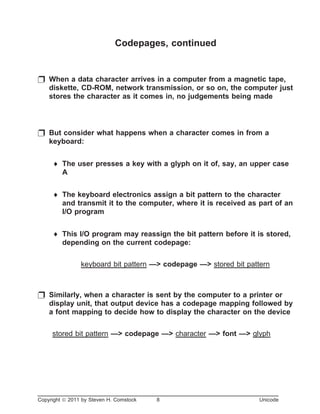 Codepages, continued
p When a data character arrives in a computer from a magnetic tape,
diskette, CD-ROM, network transmission, or so on, the computer just
stores the character as it comes in, no judgements being made
p But consider what happens when a character comes in from a
keyboard:
¨ The user presses a key with a glyph on it of, say, an upper case
A
¨ The keyboard electronics assign a bit pattern to the character
and transmit it to the computer, where it is received as part of an
I/O program
¨ This I/O program may reassign the bit pattern before it is stored,
depending on the current codepage:
keyboard bit pattern —> codepage —> stored bit pattern
p Similarly, when a character is sent by the computer to a printer or
display unit, that output device has a codepage mapping followed by
a font mapping to decide how to display the character on the device
stored bit pattern —> codepage —> character —> font —> glyph
Copyright ã 2011 by Steven H. Comstock 8 Unicode
 