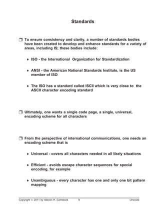 Standards
p To ensure consistency and clarity, a number of standards bodies
have been created to develop and enhance standards for a variety of
areas, including IS; these bodies include:
¨ ISO - the International Organization for Standardization
¨ ANSI - the American National Standards Institute, is the US
member of ISO
¨ The ISO has a standard called ISCII which is very close to the
ASCII character encoding standard
p Ultimately, one wants a single code page, a single, universal,
encoding scheme for all characters
p From the perspective of international communications, one needs an
encoding scheme that is
¨ Universal - covers all characters needed in all likely situations
¨ Efficient - avoids escape character sequences for special
encoding, for example
¨ Unambiguous - every character has one and only one bit pattern
mapping
Copyright ã 2011 by Steven H. Comstock 9 Unicode
 