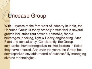 Uncease Group
With 10 years at the fore front of industry in India, the
Uncease Group is today broadly diversified in several
growth industries that cover automobile, food &
beverages, packing, light & Heavy engineering, Steel
Plant and consultancy. Consistently, the Group
companies have emerged as market leaders in fields
they have entered. And over the years the Group has
developed an enviable record of successfully managing
diverse technologies.
 