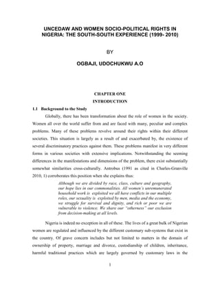 UNCEDAW AND WOMEN SOCIO-POLITICAL RIGHTS IN
     NIGERIA: THE SOUTH-SOUTH EXPERIENCE (1999- 2010)


                                           BY

                         OGBAJI, UDOCHUKWU A.O




                                    CHAPTER ONE
                                   INTRODUCTION
1.1 Background to the Study
       Globally, there has been transformation about the role of women in the society.
Women all over the world suffer from and are faced with many, peculiar and complex
problems. Many of these problems revolve around their rights within their different
societies. This situation is largely as a result of and exacerbated by, the existence of
several discriminatory practices against them. These problems manifest in very different
forms in various societies with extensive implications. Notwithstanding the seeming
differences in the manifestations and dimensions of the problem, there exist substantially
somewhat similarities cross-culturally. Antrobus (1991 as cited in Charles-Granville
2010, 1) corroborates this position when she explains thus:
               Although we are divided by race, class, culture and geography,
               our hope lies in our commonalities. All women’s unremunerated
               household work is exploited we all have conflicts in our multiple
               roles, our sexuality is exploited by men, media and the economy,
               we struggle for survival and dignity, and rich or poor we are
               vulnerable to violence. We share our “otherness” our exclusion
               from decision-making at all levels.

       Nigeria is indeed no exception in all of these. The lives of a great bulk of Nigerian
women are regulated and influenced by the different customary sub-systems that exist in
the country. Of grave concern includes but not limited to matters in the domain of
ownership of property, marriage and divorce, custodianship of children, inheritance,
harmful traditional practices which are largely governed by customary laws in the

                                             1
 