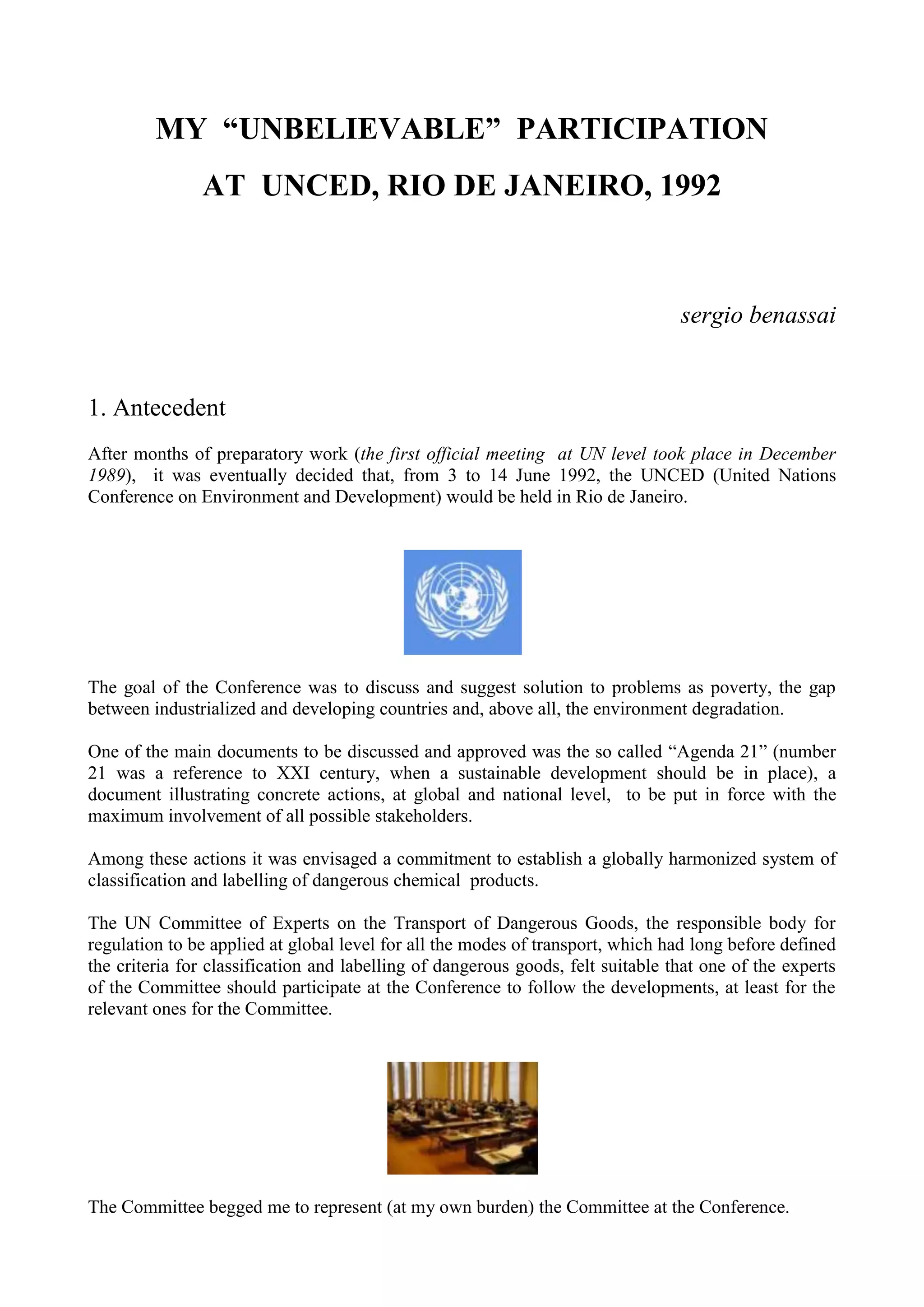 MY “UNBELIEVABLE” PARTICIPATION
AT UNCED, RIO DE JANEIRO, 1992
sergio benassai
1. Antecedent
After months of preparatory work (the first official meeting at UN level took place in December
1989), it was eventually decided that, from 3 to 14 June 1992, the UNCED (United Nations
Conference on Environment and Development) would be held in Rio de Janeiro.
The goal of the Conference was to discuss and suggest solution to problems as poverty, the gap
between industrialized and developing countries and, above all, the environment degradation.
One of the main documents to be discussed and approved was the so called “Agenda 21” (number
21 was a reference to XXI century, when a sustainable development should be in place), a
document illustrating concrete actions, at global and national level, to be put in force with the
maximum involvement of all possible stakeholders.
Among these actions it was envisaged a commitment to establish a globally harmonized system of
classification and labelling of dangerous chemical products.
The UN Committee of Experts on the Transport of Dangerous Goods, the responsible body for
regulation to be applied at global level for all the modes of transport, which had long before defined
the criteria for classification and labelling of dangerous goods, felt suitable that one of the experts
of the Committee should participate at the Conference to follow the developments, at least for the
relevant ones for the Committee.
The Committee begged me to represent (at my own burden) the Committee at the Conference.
 