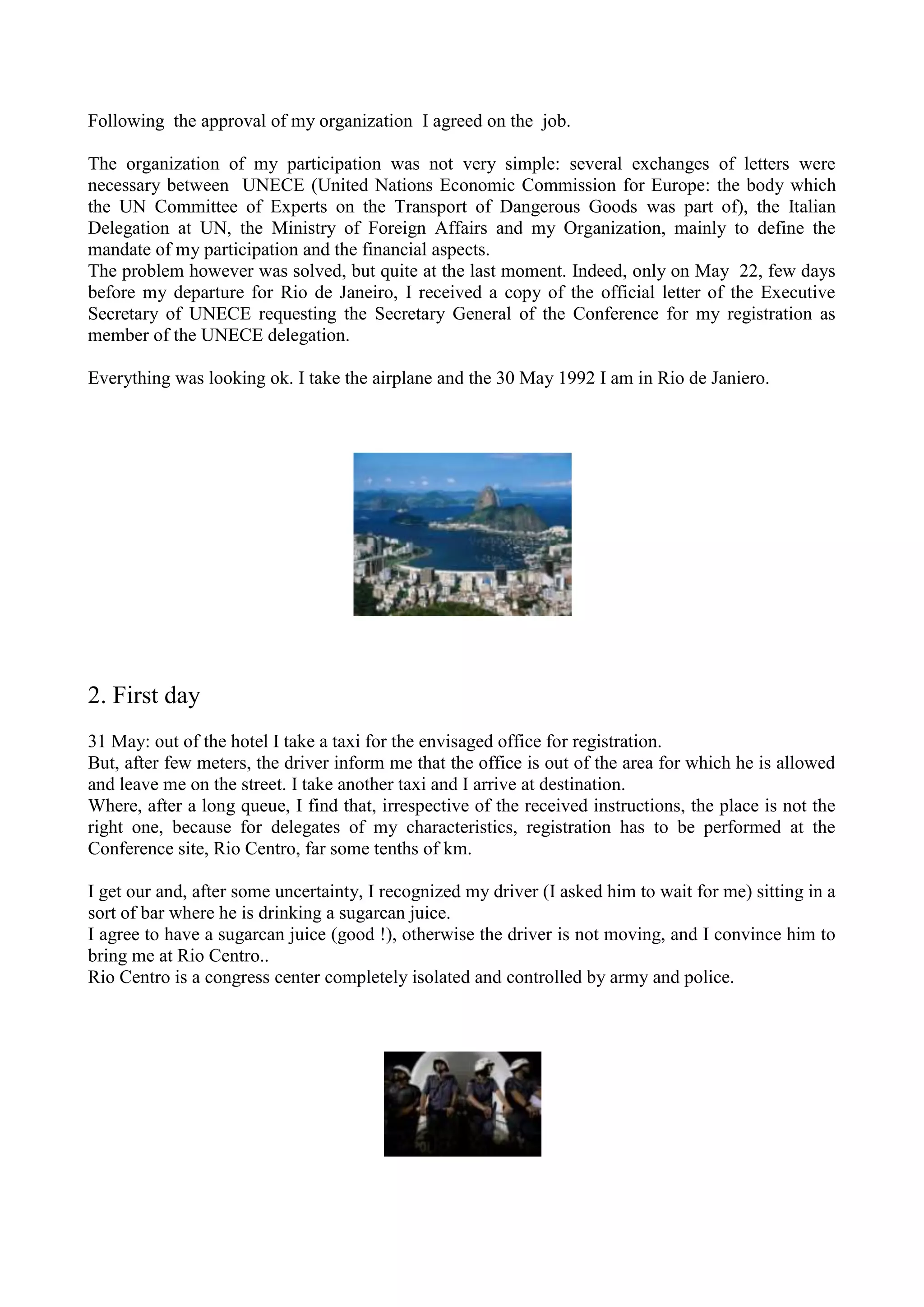 Following the approval of my organization I agreed on the job.
The organization of my participation was not very simple: several exchanges of letters were
necessary between UNECE (United Nations Economic Commission for Europe: the body which
the UN Committee of Experts on the Transport of Dangerous Goods was part of), the Italian
Delegation at UN, the Ministry of Foreign Affairs and my Organization, mainly to define the
mandate of my participation and the financial aspects.
The problem however was solved, but quite at the last moment. Indeed, only on May 22, few days
before my departure for Rio de Janeiro, I received a copy of the official letter of the Executive
Secretary of UNECE requesting the Secretary General of the Conference for my registration as
member of the UNECE delegation.
Everything was looking ok. I take the airplane and the 30 May 1992 I am in Rio de Janiero.
2. First day
31 May: out of the hotel I take a taxi for the envisaged office for registration.
But, after few meters, the driver inform me that the office is out of the area for which he is allowed
and leave me on the street. I take another taxi and I arrive at destination.
Where, after a long queue, I find that, irrespective of the received instructions, the place is not the
right one, because for delegates of my characteristics, registration has to be performed at the
Conference site, Rio Centro, far some tenths of km.
I get our and, after some uncertainty, I recognized my driver (I asked him to wait for me) sitting in a
sort of bar where he is drinking a sugarcan juice.
I agree to have a sugarcan juice (good !), otherwise the driver is not moving, and I convince him to
bring me at Rio Centro..
Rio Centro is a congress center completely isolated and controlled by army and police.
 