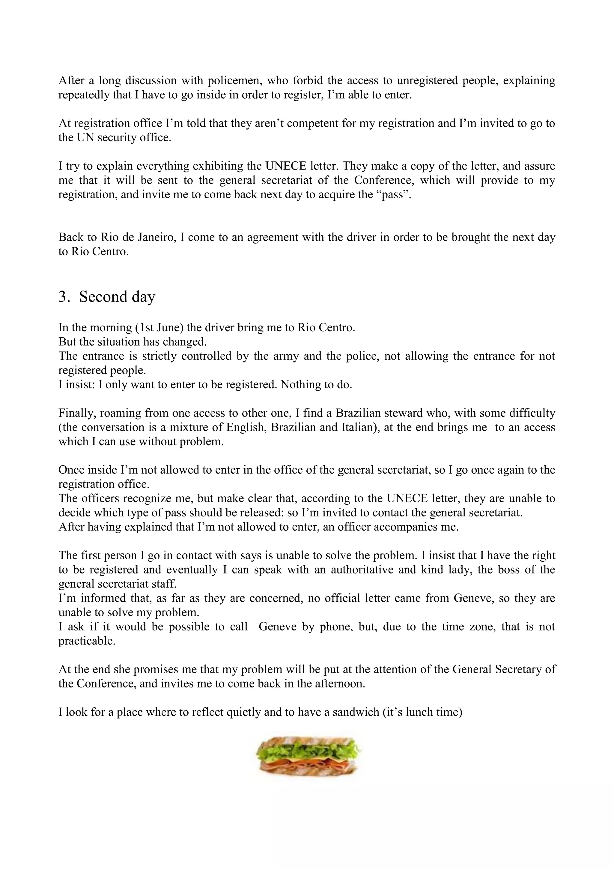After a long discussion with policemen, who forbid the access to unregistered people, explaining
repeatedly that I have to go inside in order to register, I’m able to enter.
At registration office I’m told that they aren’t competent for my registration and I’m invited to go to
the UN security office.
I try to explain everything exhibiting the UNECE letter. They make a copy of the letter, and assure
me that it will be sent to the general secretariat of the Conference, which will provide to my
registration, and invite me to come back next day to acquire the “pass”.
Back to Rio de Janeiro, I come to an agreement with the driver in order to be brought the next day
to Rio Centro.
3. Second day
In the morning (1st June) the driver bring me to Rio Centro.
But the situation has changed.
The entrance is strictly controlled by the army and the police, not allowing the entrance for not
registered people.
I insist: I only want to enter to be registered. Nothing to do.
Finally, roaming from one access to other one, I find a Brazilian steward who, with some difficulty
(the conversation is a mixture of English, Brazilian and Italian), at the end brings me to an access
which I can use without problem.
Once inside I’m not allowed to enter in the office of the general secretariat, so I go once again to the
registration office.
The officers recognize me, but make clear that, according to the UNECE letter, they are unable to
decide which type of pass should be released: so I’m invited to contact the general secretariat.
After having explained that I’m not allowed to enter, an officer accompanies me.
The first person I go in contact with says is unable to solve the problem. I insist that I have the right
to be registered and eventually I can speak with an authoritative and kind lady, the boss of the
general secretariat staff.
I’m informed that, as far as they are concerned, no official letter came from Geneve, so they are
unable to solve my problem.
I ask if it would be possible to call Geneve by phone, but, due to the time zone, that is not
practicable.
At the end she promises me that my problem will be put at the attention of the General Secretary of
the Conference, and invites me to come back in the afternoon.
I look for a place where to reflect quietly and to have a sandwich (it’s lunch time)
 