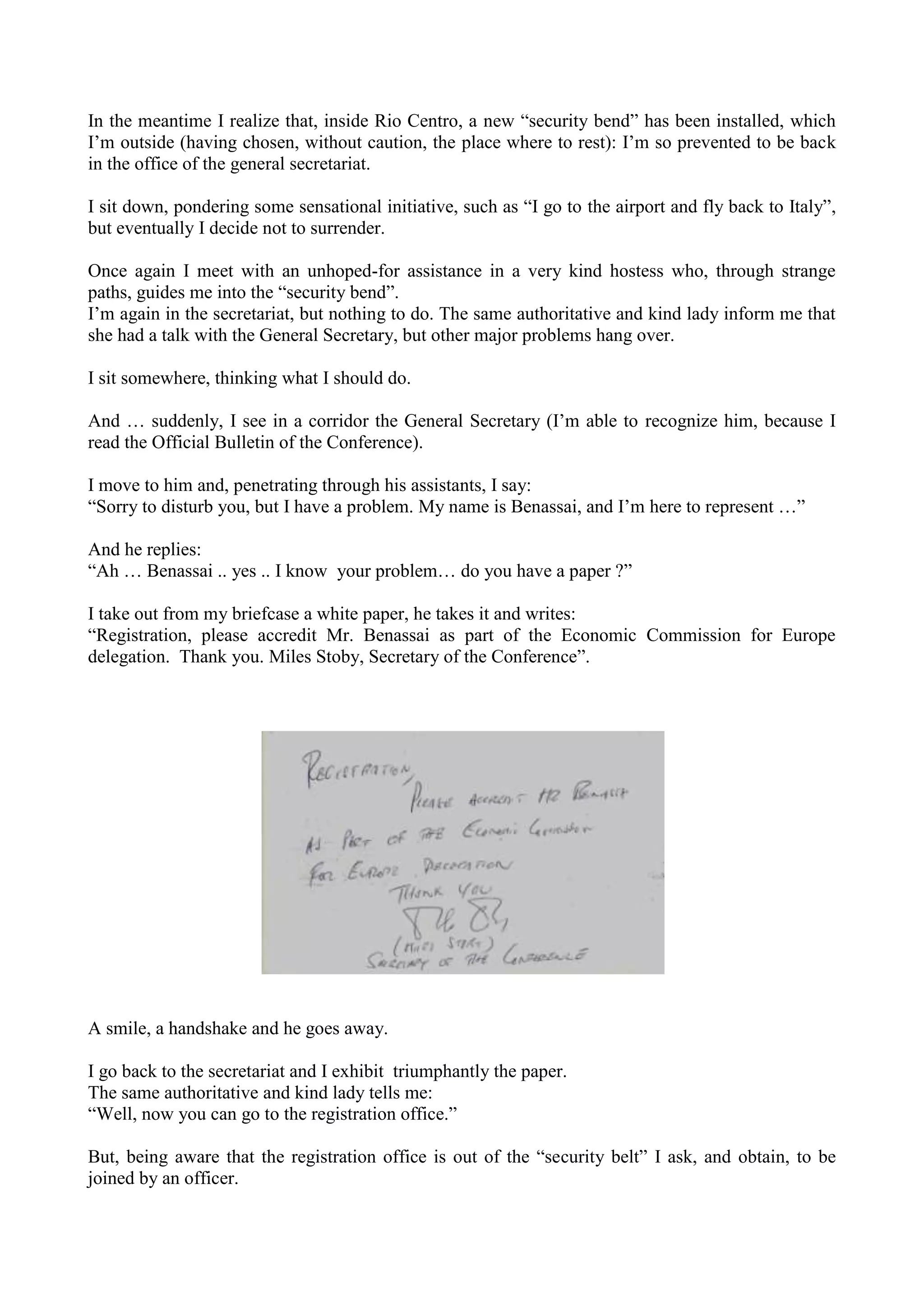 In the meantime I realize that, inside Rio Centro, a new “security bend” has been installed, which
I’m outside (having chosen, without caution, the place where to rest): I’m so prevented to be back
in the office of the general secretariat.
I sit down, pondering some sensational initiative, such as “I go to the airport and fly back to Italy”,
but eventually I decide not to surrender.
Once again I meet with an unhoped-for assistance in a very kind hostess who, through strange
paths, guides me into the “security bend”.
I’m again in the secretariat, but nothing to do. The same authoritative and kind lady inform me that
she had a talk with the General Secretary, but other major problems hang over.
I sit somewhere, thinking what I should do.
And … suddenly, I see in a corridor the General Secretary (I’m able to recognize him, because I
read the Official Bulletin of the Conference).
I move to him and, penetrating through his assistants, I say:
“Sorry to disturb you, but I have a problem. My name is Benassai, and I’m here to represent …”
And he replies:
“Ah … Benassai .. yes .. I know your problem… do you have a paper ?”
I take out from my briefcase a white paper, he takes it and writes:
“Registration, please accredit Mr. Benassai as part of the Economic Commission for Europe
delegation. Thank you. Miles Stoby, Secretary of the Conference”.
A smile, a handshake and he goes away.
I go back to the secretariat and I exhibit triumphantly the paper.
The same authoritative and kind lady tells me:
“Well, now you can go to the registration office.”
But, being aware that the registration office is out of the “security belt” I ask, and obtain, to be
joined by an officer.
 