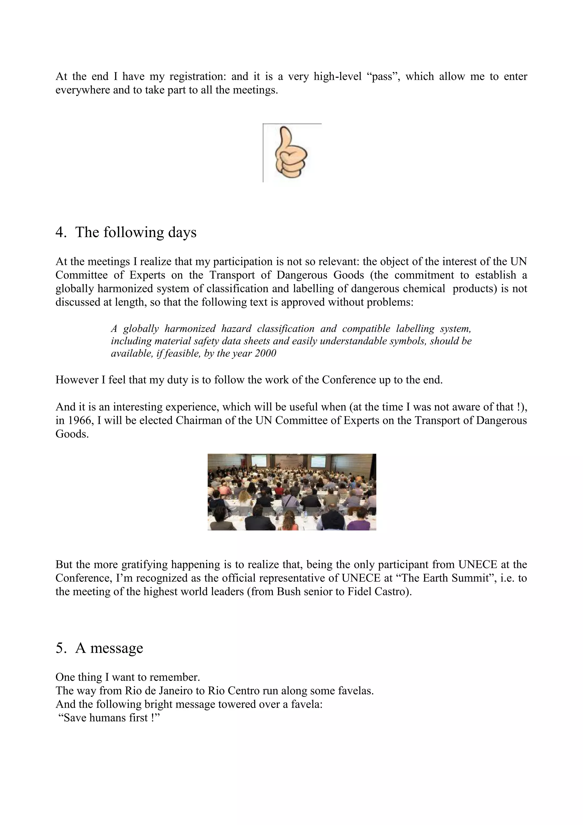 At the end I have my registration: and it is a very high-level “pass”, which allow me to enter
everywhere and to take part to all the meetings.
4. The following days
At the meetings I realize that my participation is not so relevant: the object of the interest of the UN
Committee of Experts on the Transport of Dangerous Goods (the commitment to establish a
globally harmonized system of classification and labelling of dangerous chemical products) is not
discussed at length, so that the following text is approved without problems:
A globally harmonized hazard classification and compatible labelling system,
including material safety data sheets and easily understandable symbols, should be
available, if feasible, by the year 2000
However I feel that my duty is to follow the work of the Conference up to the end.
And it is an interesting experience, which will be useful when (at the time I was not aware of that !),
in 1966, I will be elected Chairman of the UN Committee of Experts on the Transport of Dangerous
Goods.
But the more gratifying happening is to realize that, being the only participant from UNECE at the
Conference, I’m recognized as the official representative of UNECE at “The Earth Summit”, i.e. to
the meeting of the highest world leaders (from Bush senior to Fidel Castro).
5. A message
One thing I want to remember.
The way from Rio de Janeiro to Rio Centro run along some favelas.
And the following bright message towered over a favela:
“Save humans first !”
 