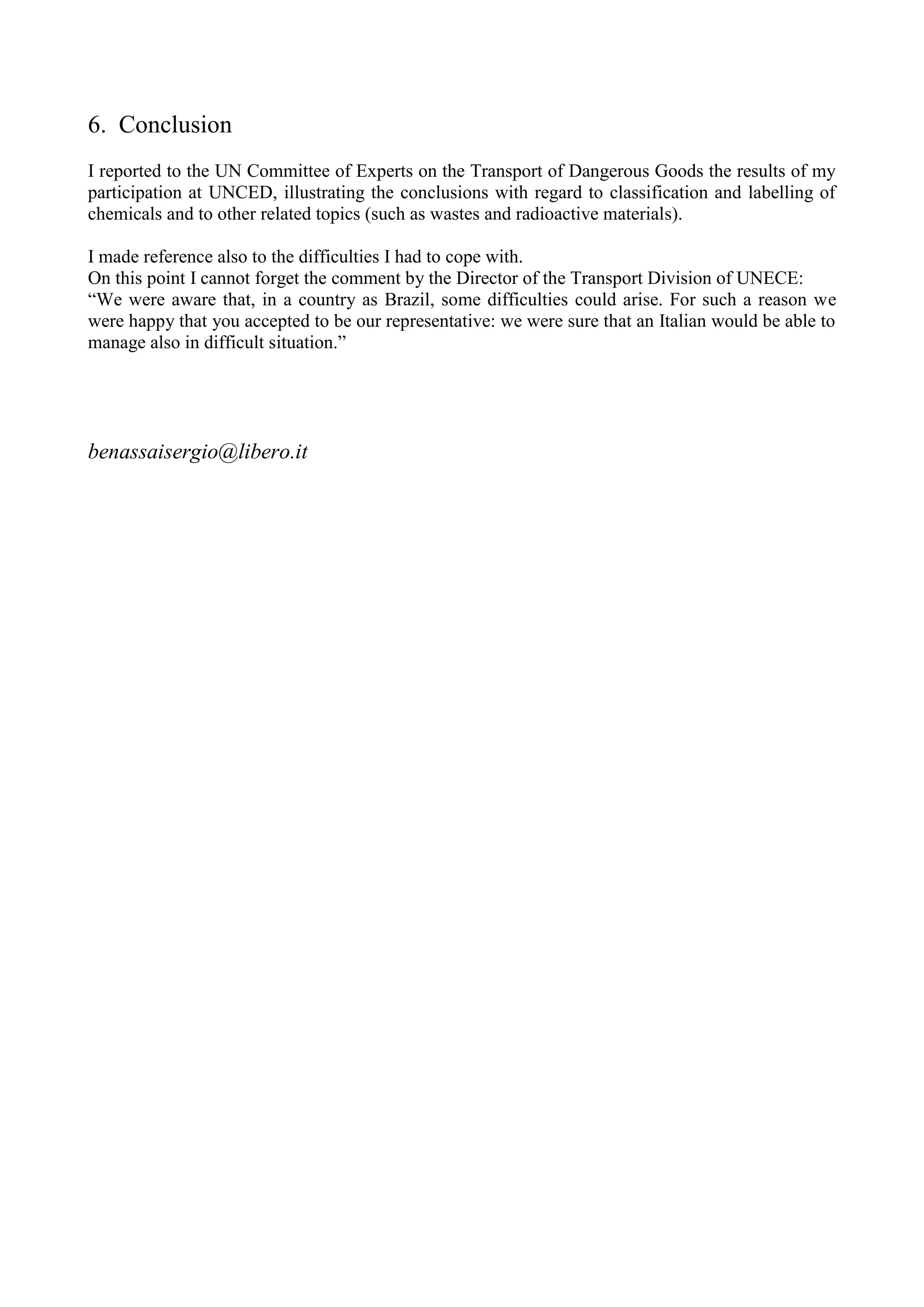 6. Conclusion
I reported to the UN Committee of Experts on the Transport of Dangerous Goods the results of my
participation at UNCED, illustrating the conclusions with regard to classification and labelling of
chemicals and to other related topics (such as wastes and radioactive materials).
I made reference also to the difficulties I had to cope with.
On this point I cannot forget the comment by the Director of the Transport Division of UNECE:
“We were aware that, in a country as Brazil, some difficulties could arise. For such a reason we
were happy that you accepted to be our representative: we were sure that an Italian would be able to
manage also in difficult situation.”
benassaisergio@libero.it
 