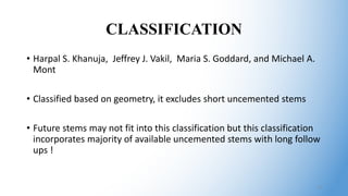 CLASSIFICATION
• Harpal S. Khanuja, Jeffrey J. Vakil, Maria S. Goddard, and Michael A.
Mont
• Classified based on geometry, it excludes short uncemented stems
• Future stems may not fit into this classification but this classification
incorporates majority of available uncemented stems with long follow
ups !
12
 