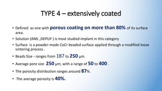TYPE 4 – extensively coated
• Defined as one with porous coating on more than 80% of its surface
area.
• Solution (AML ,DEPUY ) is most studied implant in this category
• Surface is a powder-made CoCr beaded surface applied through a modified loose
sintering process .
• Beads Size - ranges from 187 to 250 μm.
• Average pore size 250 μm, with a range of 50 to 400 .
• The porosity distribution ranges around 87%.
• The average porosity is 40%.
17
 