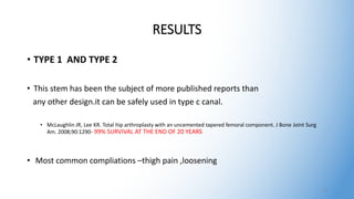 RESULTS
• TYPE 1 AND TYPE 2
• This stem has been the subject of more published reports than
any other design.it can be safely used in type c canal.
• McLaughlin JR, Lee KR. Total hip arthroplasty with an uncemented tapered femoral component. J Bone Joint Surg
Am. 2008;90:1290- 99% SURVIVAL AT THE END OF 20 YEARS
• Most common compliations –thigh pain ,loosening
21
 