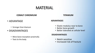 MATERIAL
COBALT CHROMIUM
• ADVANTAGE
• Stronger than titanium
• DISADVANTAGES
• More bone resorption proximally
• Toxic to the body
TITANIUM
ADVANTAGES
• Elastic modulus near to bone
• Better bone growth
• Better tolerated at cellular level
DISADVANTAGES
• Notch sensitive
• Increased risk of fracture
3
 
