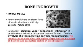 BONE INGROWTH
• POROUS METALS
• Porous metals have a uniform three
dimensional network, with high
porosity (75% to 85%)
• production - chemical vapor deposition/ infiltration of
tantalum onto a vitreous carbon core that was formed from the
pyrolysis of a thermosetting polymer foam precursor. The
material can be made into a bulk implant of specified size and shape
or it can be used as a surface coating on a solid substrate
8
 