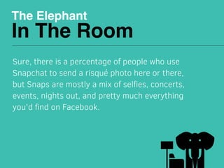 The Elephant
In The Room
Sure, there is a percentage of people who use
Snapchat to send a risqué photo here or there,
but Snaps are mostly a mix of selﬁes, concerts,
events, nights out, and pretty much everything
you'd ﬁnd on Facebook. 
 