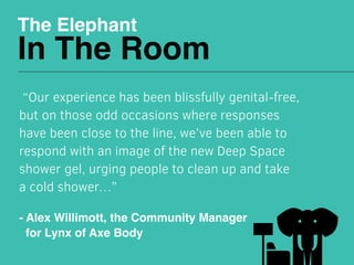The Elephant
In The Room
 “Our experience has been blissfully genital-free,
but on those odd occasions where responses
have been close to the line, we’ve been able to
respond with an image of the new Deep Space
shower gel, urging people to clean up and take
a cold shower…”
- Alex Willimott, the Community Manager
for Lynx of Axe Body
 