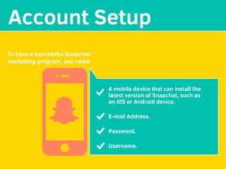 MAKE YOUR
Account Setup
To have a successful Snapchat
marketing program, you need:
A mobile device that can install the
latest version of Snapchat, such as
an iOS or Android device.
E-mail Address.
Password.
Username.
 