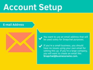 MAKE YOUR
Account Setup
You want to use an email address that will
be used solely for Snapchat purposes.
If you're a small business, you should
have no issues using your own email for
setting this up. If you're a large company,
you will want to create an email like:
Snapchat@businessname.com.
E-mail Address
 