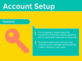 MAKE YOUR
Account Setup
I'm not going to preach about the
importance of having a secure password
but it's extremely important on Snapchat.
If someone hacks your account, they
could do a lot of damage sending oﬀside
content directly to your users.
Password
!
!
 
