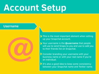 MAKE YOUR
Account Setup
This is the most important element when setting
up your Snapchat account.
Your username is the @username that people
will use to send Snaps to you and use to add you
to their friends list on Snapchat.
Consider branding your username with your
business name or with your real name if you're
an individual.
It's also a good idea to keep some consistency
between your Snapchat name and Twitter name.
Username
@
 