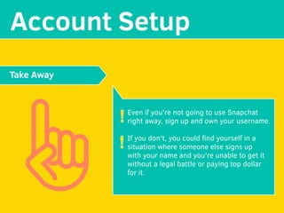 MAKE YOUR
Account Setup
Even if you're not going to use Snapchat
right away, sign up and own your username.
If you don't, you could ﬁnd yourself in a
situation where someone else signs up
with your name and you're unable to get it
without a legal battle or paying top dollar
for it. 
Take Away
!
!
 