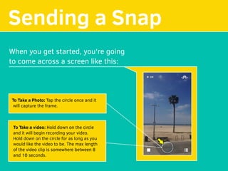 Sending a Snap
When you get started, you're going
to come across a screen like this:
To Take a Photo: Tap the circle once and it
will capture the frame.
To Take a video: Hold down on the circle
and it will begin recording your video.
Hold down on the circle for as long as you
would like the video to be. The max length
of the video clip is somewhere between 8
and 10 seconds.
 