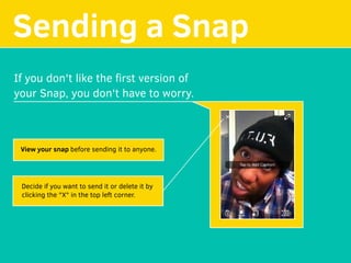 Sending a Snap
If you don't like the ﬁrst version of
your Snap, you don't have to worry.
View your snap before sending it to anyone.
Decide if you want to send it or delete it by
clicking the "X" in the top left corner.
 