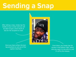 Sending a Snap
After taking a snap, simply tap the
middle of your screen and you will
be able to type a short blurb of
text for the recipient to read.
Once you have written the text,
tap anywhere to exit out of the
caption interface.
From there, you simply tap the
arrows in the bottom right, select
who you want it to be sent to, and
it's oﬀ to the masses.
 