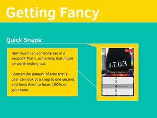 Getting Fancy
Quick Snaps:
How much can someone see in a
second? That’s something that might
be worth testing out.
Shorten the amount of time that a
user can look at a snap to one second
and force them to focus 100% on
your snap.
 