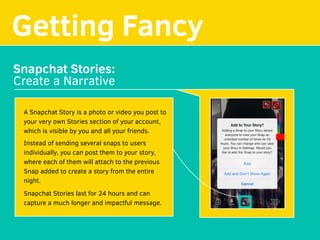 Getting Fancy
Snapchat Stories:
Create a Narrative
A Snapchat Story is a photo or video you post to
your very own Stories section of your account,
which is visible by you and all your friends.
Instead of sending several snaps to users
individually, you can post them to your story,
where each of them will attach to the previous
Snap added to create a story from the entire
night.
Snapchat Stories last for 24 hours and can
capture a much longer and impactful message.
 