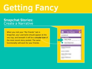 Getting Fancy
Snapchat Stories:
Create a Narrative
When you visit your "My Friends" tab in
Snapchat, your username should appear at the
very top, and beneath it will be a circular icon of 
the most recent story posted. The same
functionality will work for your friends.
 