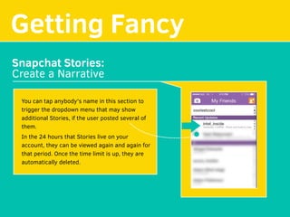 Getting Fancy
Snapchat Stories:
Create a Narrative
You can tap anybody's name in this section to
trigger the dropdown menu that may show
additional Stories, if the user posted several of
them. 
In the 24 hours that Stories live on your
account, they can be viewed again and again for
that period. Once the time limit is up, they are
automatically deleted.
 