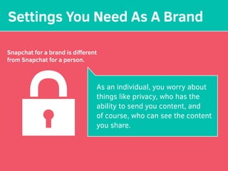 Settings You Need As A Brand
Snapchat for a brand is diﬀerent
from Snapchat for a person.
As an individual, you worry about
things like privacy, who has the
ability to send you content, and
of course, who can see the content
you share.
 