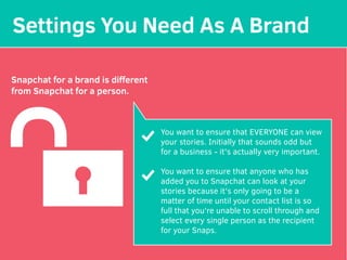 Settings You Need As A Brand
Snapchat for a brand is diﬀerent
from Snapchat for a person.
You want to ensure that EVERYONE can view
your stories. Initially that sounds odd but
for a business - it's actually very important.
You want to ensure that anyone who has
added you to Snapchat can look at your
stories because it's only going to be a
matter of time until your contact list is so
full that you're unable to scroll through and
select every single person as the recipient
for your Snaps.
 