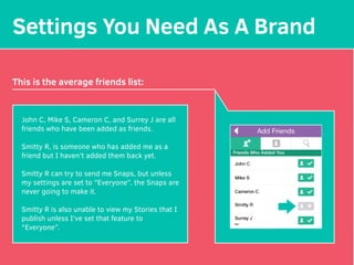 Settings You Need As A Brand
This is the average friends list:
John C, Mike S, Cameron C, and Surrey J are all
friends who have been added as friends.
Smitty R, is someone who has added me as a
friend but I haven't added them back yet.
Smitty R can try to send me Snaps, but unless
my settings are set to "Everyone”, the Snaps are
never going to make it.
Smitty R is also unable to view my Stories that I
publish unless I've set that feature to
"Everyone”.
 