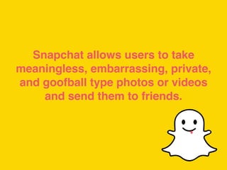 Snapchat allows users to take
meaningless, embarrassing, private,
and goofball type photos or videos
and send them to friends.
 