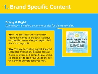 1. Brand Speciﬁc Content
Doing it Right:
Karmaloop – a leading e-commerce site for the trendy elite.
How: The content you'll receive from
adding Karmaloop to Snapchat is always
on brand but never what you expect. And
that's the magic of it.
Why: The key to creating a great Snapchat
account is creating one delivers content
that is so unique and compelling, you have
no choice but to open your Snaps and see
what they're going to send you next.
 