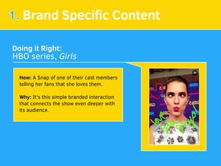 1. Brand Speciﬁc Content
Doing it Right:
HBO series, Girls
How: A Snap of one of their cast members
telling her fans that she loves them.
Why: It's this simple branded interaction
that connects the show even deeper with
its audience.
 