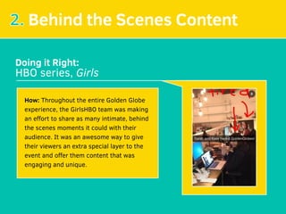 2. Behind the Scenes Content
Doing it Right:
HBO series, Girls
How: Throughout the entire Golden Globe
experience, the GirlsHBO team was making
an eﬀort to share as many intimate, behind
the scenes moments it could with their
audience. It was an awesome way to give
their viewers an extra special layer to the
event and oﬀer them content that was
engaging and unique.
 