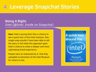 4. Leverage Snapchat Stories
Doing it Right:
Intel (@Intel_Inside on Snapchat)
How: Intel is giving their fans a chance to
see a quick tour of the Intel museum. One
single snap wouldn't have been able to tell
the story in full while this approach gave
Intel a chance to share a deeper and more
captivating brand experience.
People were so impressed by it, that they
uploaded screenshots of the Intel Museum 
for others to see.
 