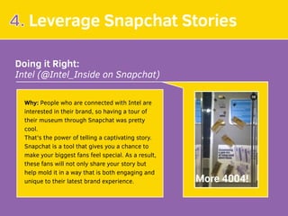 4. Leverage Snapchat Stories
Doing it Right:
Intel (@Intel_Inside on Snapchat)
Why: People who are connected with Intel are
interested in their brand, so having a tour of
their museum through Snapchat was pretty
cool.
That's the power of telling a captivating story.
Snapchat is a tool that gives you a chance to
make your biggest fans feel special. As a result,
these fans will not only share your story but
help mold it in a way that is both engaging and
unique to their latest brand experience.
 