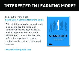 With click-through rates on online ads
plummeting and the amount of
competition increasing, businesses
are looking for results. In a world
where there is more noise than ever
before, it’s important to create
content worth reading, creating and
sharing.
www.standoutguide.com
Look out for my e-book
Stand Out: A Content Marketing Guide
INTERESTED IN LEARNING MORE?
 