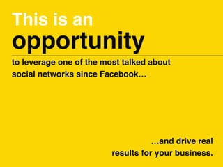 This is an
opportunity
to leverage one of the most talked about
social networks since Facebook…
…and drive real
results fo...