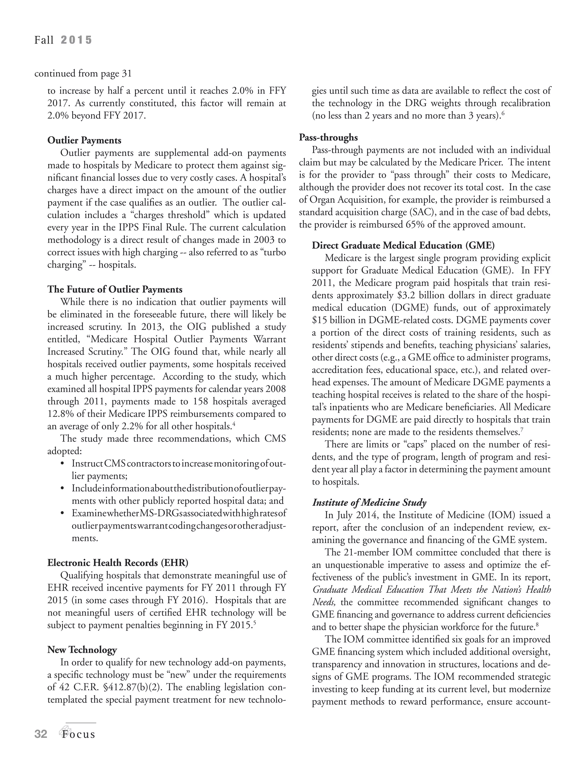 Fall 2 0 1 5
32 Focus
to increase by half a percent until it reaches 2.0% in FFY
2017. As currently constituted, this factor will remain at
2.0% beyond FFY 2017.
Outlier Payments
Outlier payments are supplemental add-on payments
made to hospitals by Medicare to protect them against sig-
nificant financial losses due to very costly cases. A hospital’s
charges have a direct impact on the amount of the outlier
payment if the case qualifies as an outlier. The outlier cal-
culation includes a “charges threshold” which is updated
every year in the IPPS Final Rule. The current calculation
methodology is a direct result of changes made in 2003 to
correct issues with high charging -- also referred to as “turbo
charging” -- hospitals.
The Future of Outlier Payments
While there is no indication that outlier payments will
be eliminated in the foreseeable future, there will likely be
increased scrutiny. In 2013, the OIG published a study
entitled, “Medicare Hospital Outlier Payments Warrant
Increased Scrutiny.” The OIG found that, while nearly all
hospitals received outlier payments, some hospitals received
a much higher percentage. According to the study, which
examined all hospital IPPS payments for calendar years 2008
through 2011, payments made to 158 hospitals averaged
12.8% of their Medicare IPPS reimbursements compared to
an average of only 2.2% for all other hospitals.4
The study made three recommendations, which CMS
adopted:
•	 Instruct	CMS	contractors	to	increase	monitoring	of	out-
lier payments;
•	 Include	information	about	the	distribution	of	outlier	pay-
ments with other publicly reported hospital data; and
•	 Examine	whether	MS-DRGs	associated	with	high	rates	of	
outlierpaymentswarrantcodingchangesorotheradjust-
ments.
Electronic Health Records (EHR)
Qualifying hospitals that demonstrate meaningful use of
EHR received incentive payments for FY 2011 through FY
2015 (in some cases through FY 2016). Hospitals that are
not meaningful users of certified EHR technology will be
subject to payment penalties beginning in FY 2015.5
New Technology
In order to qualify for new technology add-on payments,
a specific technology must be “new” under the requirements
of 42 C.F.R. §412.87(b)(2). The enabling legislation con-
templated the special payment treatment for new technolo-
gies until such time as data are available to reflect the cost of
the technology in the DRG weights through recalibration
(no less than 2 years and no more than 3 years).6
Pass-throughs
Pass-through payments are not included with an individual
claim but may be calculated by the Medicare Pricer. The intent
is for the provider to “pass through” their costs to Medicare,
although the provider does not recover its total cost. In the case
of Organ Acquisition, for example, the provider is reimbursed a
standard acquisition charge (SAC), and in the case of bad debts,
the provider is reimbursed 65% of the approved amount.
Direct Graduate Medical Education (GME)
Medicare is the largest single program providing explicit
support for Graduate Medical Education (GME). In FFY
2011, the Medicare program paid hospitals that train resi-
dents approximately $3.2 billion dollars in direct graduate
medical education (DGME) funds, out of approximately
$15 billion in DGME-related costs. DGME payments cover
a portion of the direct costs of training residents, such as
residents’ stipends and benefits, teaching physicians’ salaries,
other direct costs (e.g., a GME office to administer programs,
accreditation fees, educational space, etc.), and related over-
head expenses. The amount of Medicare DGME payments a
teaching hospital receives is related to the share of the hospi-
tal’s inpatients who are Medicare beneficiaries. All Medicare
payments for DGME are paid directly to hospitals that train
residents; none are made to the residents themselves.7
There are limits or “caps” placed on the number of resi-
dents, and the type of program, length of program and resi-
dent year all play a factor in determining the payment amount
to hospitals.
Institute of Medicine Study
In July 2014, the Institute of Medicine (IOM) issued a
report, after the conclusion of an independent review, ex-
amining the governance and financing of the GME system.
The 21-member IOM committee concluded that there is
an unquestionable imperative to assess and optimize the ef-
fectiveness of the public’s investment in GME. In its report,
Graduate Medical Education That Meets the Nation’s Health
Needs, the committee recommended significant changes to
GME financing and governance to address current deficiencies
and to better shape the physician workforce for the future.8
The IOM committee identified six goals for an improved
GME financing system which included additional oversight,
transparency and innovation in structures, locations and de-
signs of GME programs. The IOM recommended strategic
investing to keep funding at its current level, but modernize
payment methods to reward performance, ensure account-
continued from page 31
 